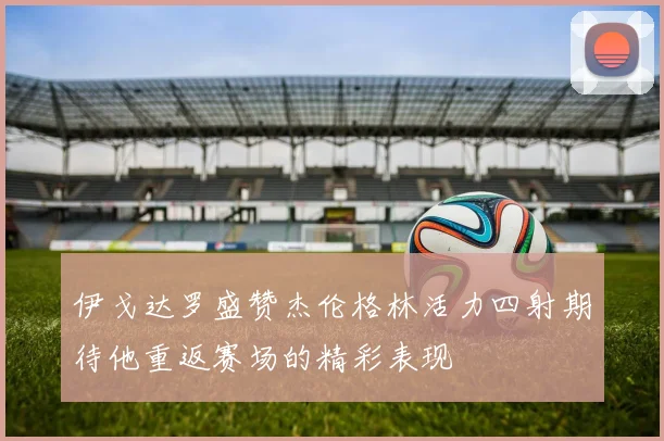 伊戈达罗盛赞杰伦格林活力四射期待他重返赛场的精彩表现