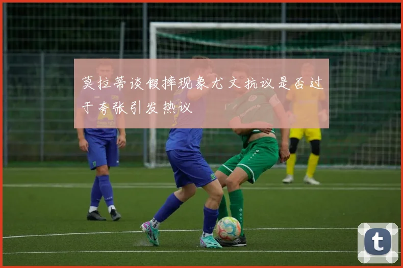 莫拉蒂谈假摔现象尤文抗议是否过于夸张引发热议