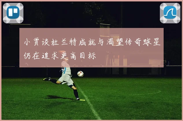 小贾谈杜兰特成就与渴望传奇球星仍在追求更高目标