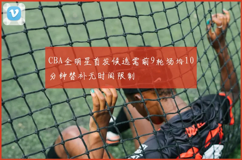 CBA全明星首发候选需前9轮场均10分钟替补无时间限制