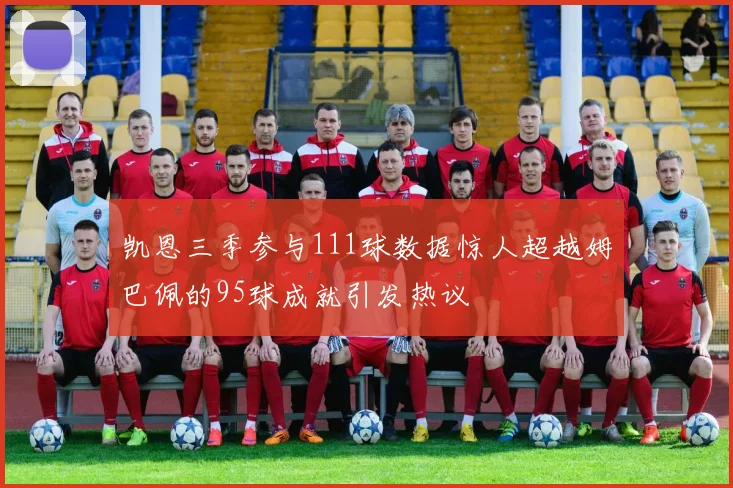 凯恩三季参与111球数据惊人超越姆巴佩的95球成就引发热议