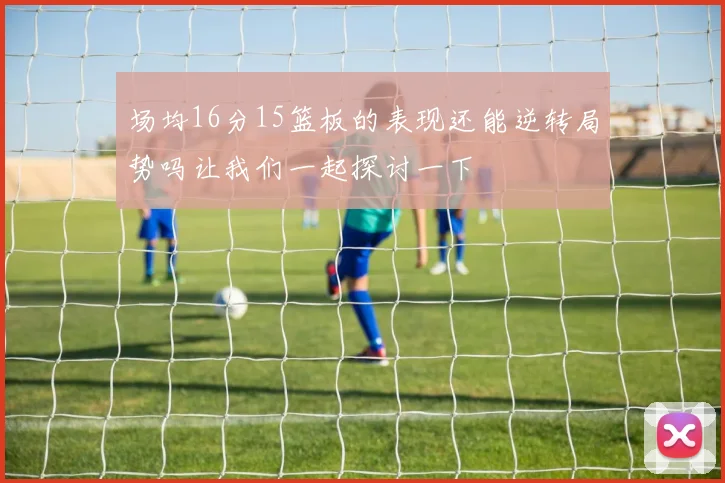 场均16分15篮板的表现还能逆转局势吗让我们一起探讨一下