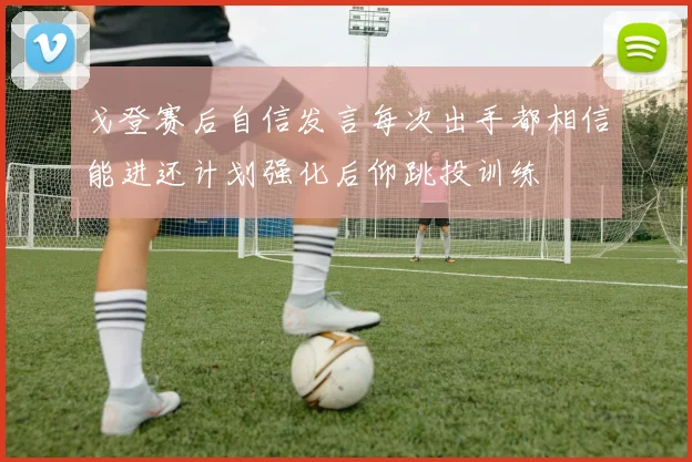 戈登赛后自信发言每次出手都相信能进还计划强化后仰跳投训练