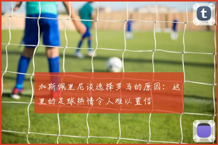 加斯佩里尼谈选择罗马的原因：这里的足球热情令人难以置信