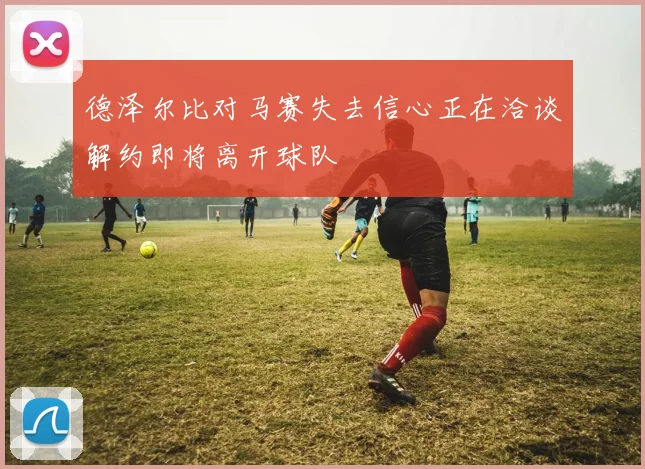 德泽尔比对马赛失去信心正在洽谈解约即将离开球队