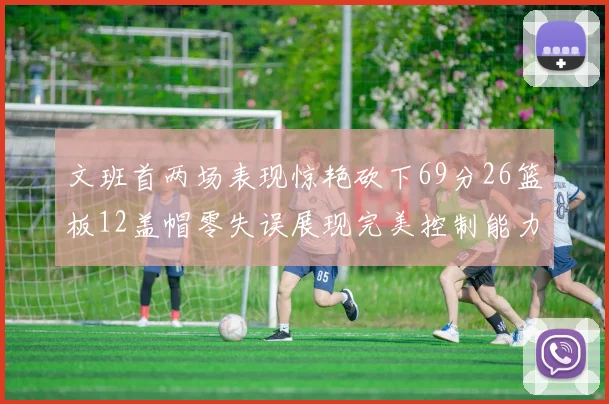 文班首两场表现惊艳砍下69分26篮板12盖帽零失误展现完美控制能力
