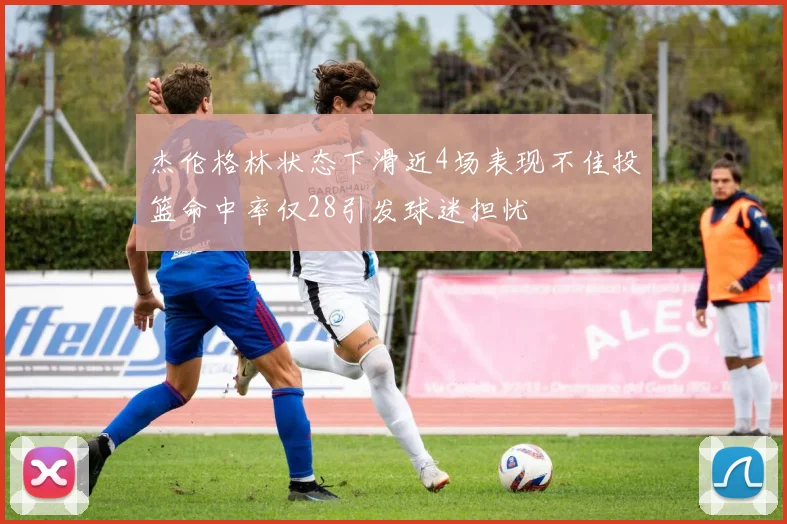 杰伦格林状态下滑近4场表现不佳投篮命中率仅28引发球迷担忧