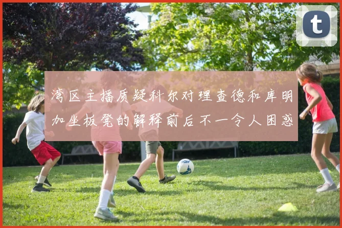 湾区主播质疑科尔对理查德和库明加坐板凳的解释前后不一令人困惑