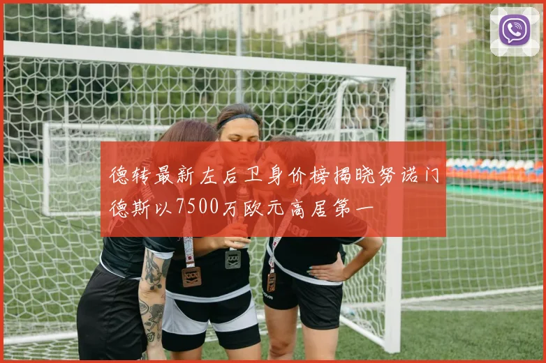 德转最新左后卫身价榜揭晓努诺门德斯以7500万欧元高居第一