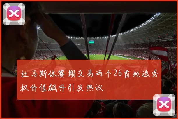 杜马斯休赛期交易两个26首轮选秀权价值飙升引发热议