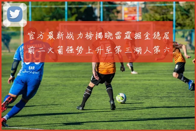官方最新战力榜揭晓雷霆掘金稳居前二火箭强势上升至第三湖人第六快船大幅下滑