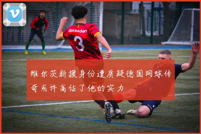 维尔茨新援身份遭质疑德国网球传奇或许高估了他的实力