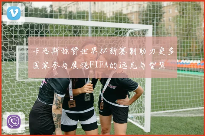 卡洛斯称赞世界杯新赛制助力更多国家参与展现FIFA的远见与智慧