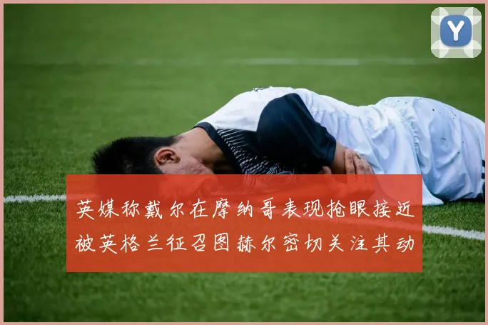 英媒称戴尔在摩纳哥表现抢眼接近被英格兰征召图赫尔密切关注其动态
