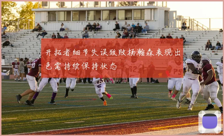 开拓者细节失误致败杨瀚森表现出色需持续保持状态