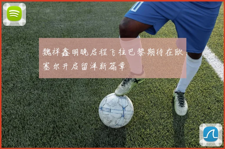 魏祥鑫明晚启程飞往巴黎期待在欧塞尔开启留洋新篇章