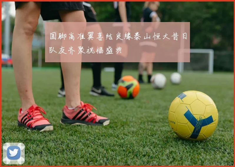 国脚高准翼喜结良缘泰山恒大昔日队友齐聚祝福盛典