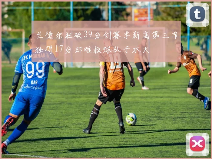 兰德尔狂砍39分创赛季新高第三节独得17分却难救球队于水火