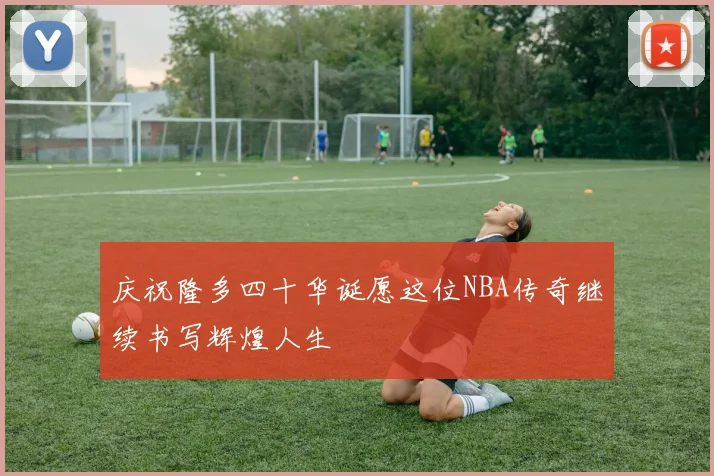 庆祝隆多四十华诞愿这位NBA传奇继续书写辉煌人生